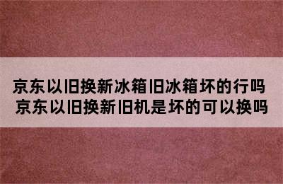 京东以旧换新冰箱旧冰箱坏的行吗 京东以旧换新旧机是坏的可以换吗